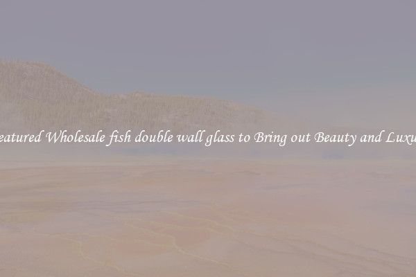Featured Wholesale fish double wall glass to Bring out Beauty and Luxury