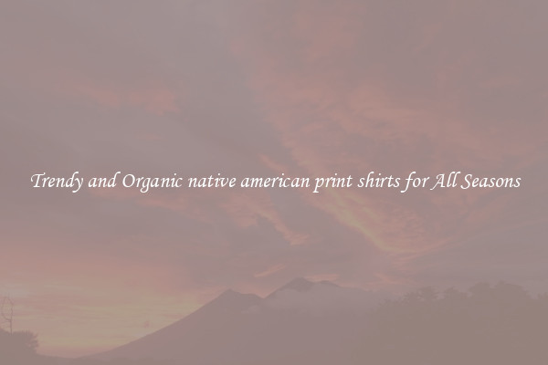 Trendy and Organic native american print shirts for All Seasons